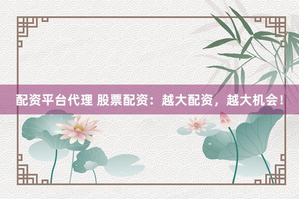 配资平台代理 股票配资：越大配资，越大机会！
