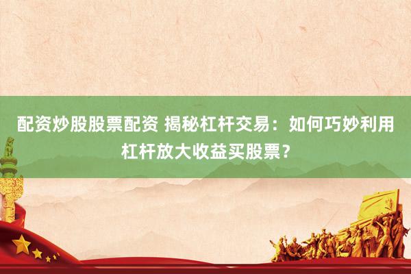 配资炒股股票配资 揭秘杠杆交易：如何巧妙利用杠杆放大收益买股票？