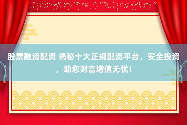 股票融资配资 揭秘十大正规配资平台，安全投资，助您财富增值无忧！