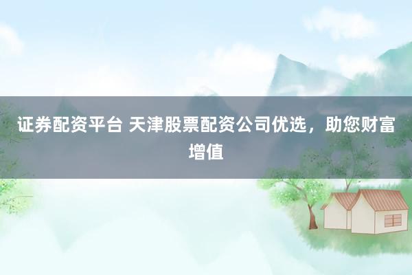 证券配资平台 天津股票配资公司优选，助您财富增值