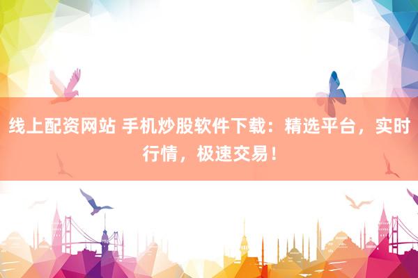 线上配资网站 手机炒股软件下载：精选平台，实时行情，极速交易！