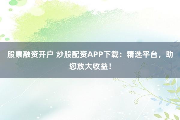 股票融资开户 炒股配资APP下载：精选平台，助您放大收益！