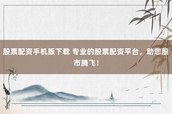 股票配资手机版下载 专业的股票配资平台，助您股市腾飞！