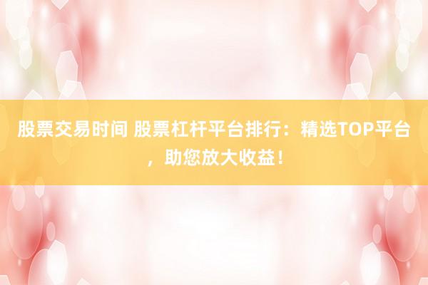 股票交易时间 股票杠杆平台排行：精选TOP平台，助您放大收益！
