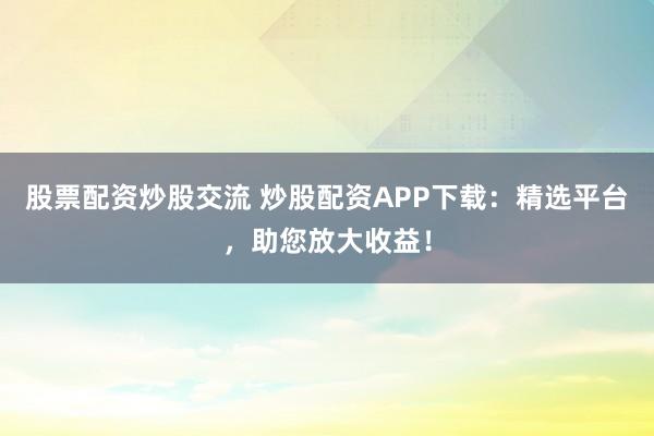 股票配资炒股交流 炒股配资APP下载：精选平台，助您放大收益！