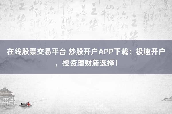 在线股票交易平台 炒股开户APP下载:极速开户,投资理财新选择!