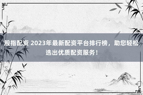 股指配资 2023年最新配资平台排行榜,助您轻松选出优质配资服务!