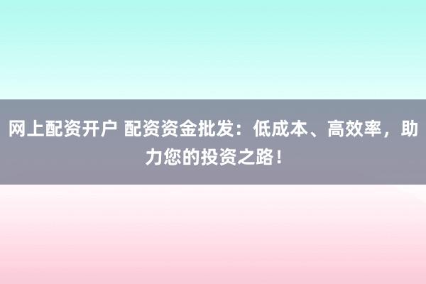 网上配资开户 配资资金批发：低成本、高效率，助力您的投资之路！
