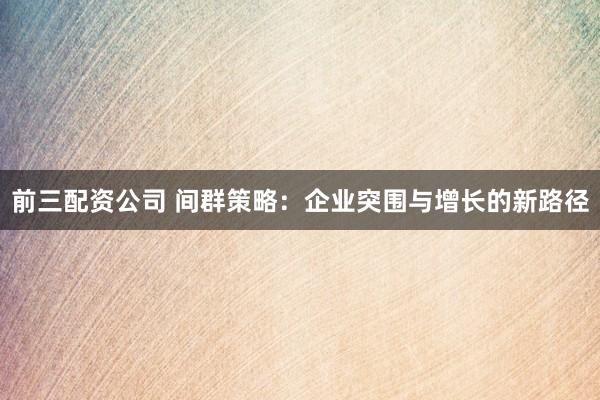 前三配资公司 间群策略：企业突围与增长的新路径