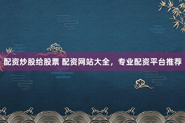配资炒股给股票 配资网站大全，专业配资平台推荐