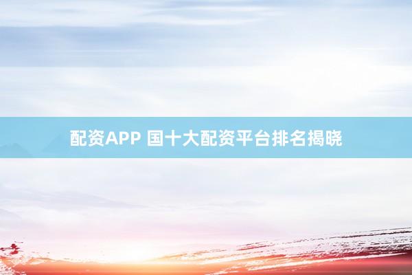 配资APP 国十大配资平台排名揭晓