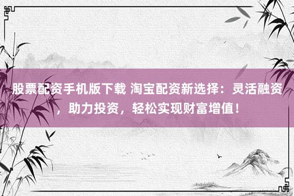 股票配资手机版下载 淘宝配资新选择：灵活融资，助力投资，轻松实现财富增值！