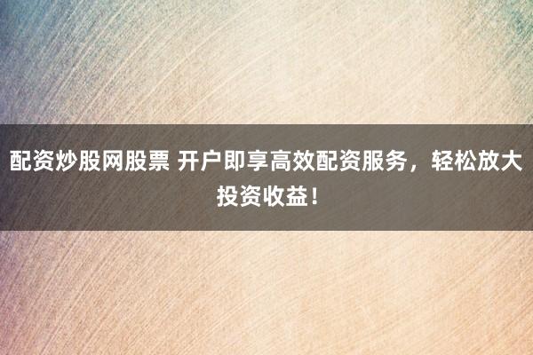 配资炒股网股票 开户即享高效配资服务，轻松放大投资收益！