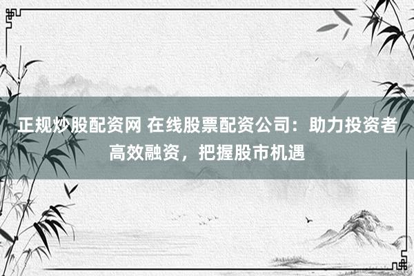 正规炒股配资网 在线股票配资公司：助力投资者高效融资，把握股市机遇