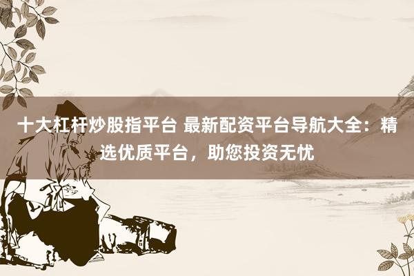 十大杠杆炒股指平台 最新配资平台导航大全:精选优质平台,助您投资无忧