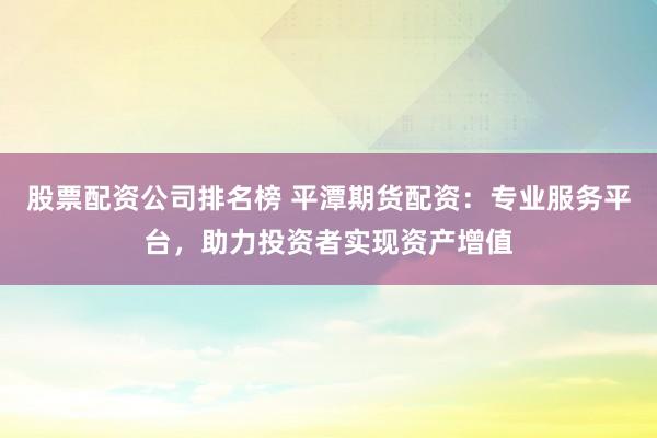 股票配资公司排名榜 平潭期货配资：专业服务平台，助力投资者实现资产增值