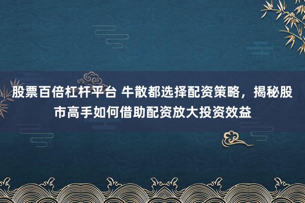 股票百倍杠杆平台 牛散都选择配资策略，揭秘股市高手如何借助配资放大投资效益