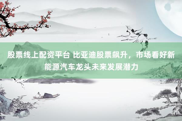 股票线上配资平台 比亚迪股票飙升，市场看好新能源汽车龙头未来发展潜力
