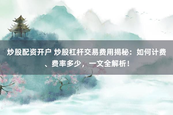 炒股配资开户 炒股杠杆交易费用揭秘：如何计费、费率多少，一文全解析！