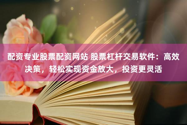 配资专业股票配资网站 股票杠杆交易软件：高效决策，轻松实现资金放大，投资更灵活