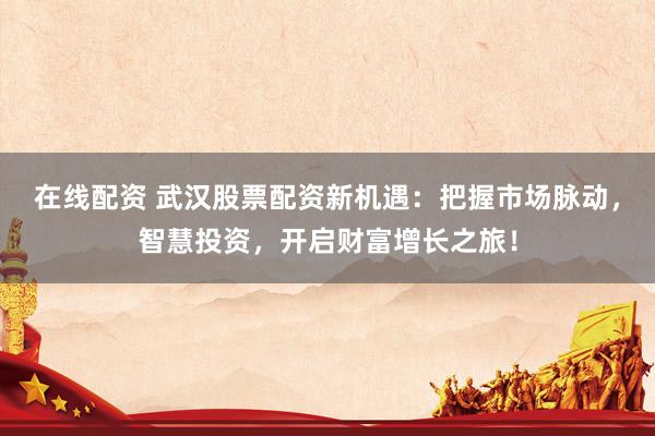 在线配资 武汉股票配资新机遇：把握市场脉动，智慧投资，开启财富增长之旅！