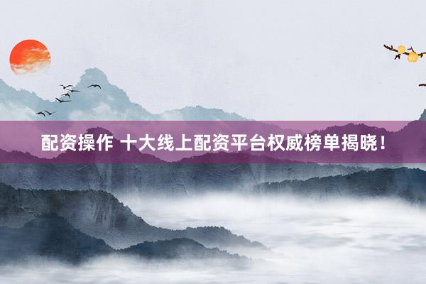 配资操作 十大线上配资平台权威榜单揭晓！