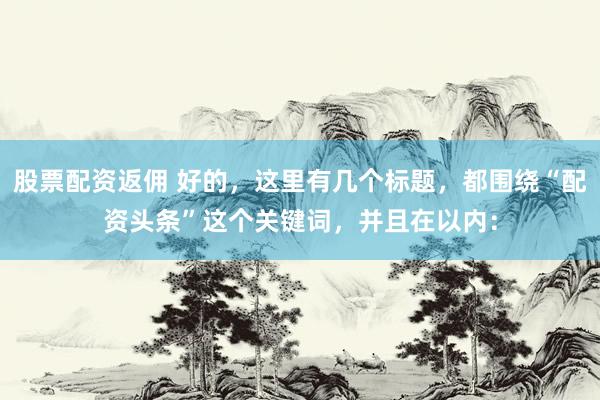 股票配资返佣 好的，这里有几个标题，都围绕“配资头条”这个关键词，并且在以内：