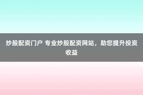 炒股配资门户 专业炒股配资网站，助您提升投资收益