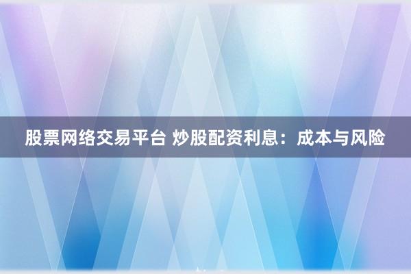股票网络交易平台 炒股配资利息：成本与风险
