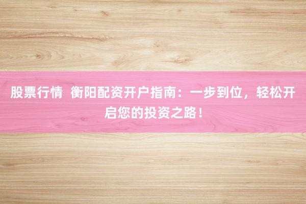 股票行情  衡阳配资开户指南：一步到位，轻松开启您的投资之路！