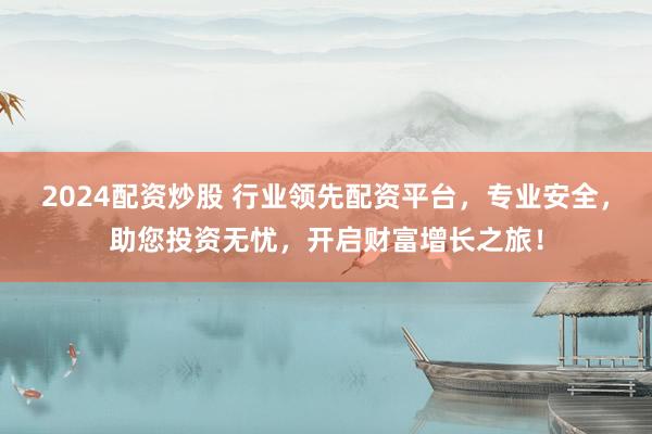 2024配资炒股 行业领先配资平台，专业安全，助您投资无忧，开启财富增长之旅！