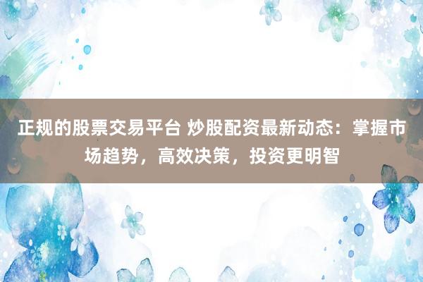 正规的股票交易平台 炒股配资最新动态：掌握市场趋势，高效决策，投资更明智
