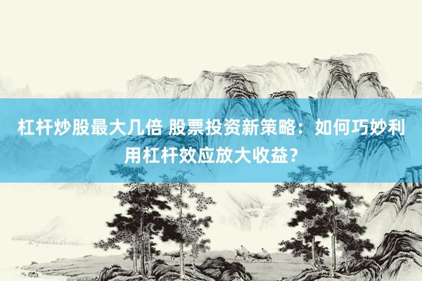 杠杆炒股最大几倍 股票投资新策略：如何巧妙利用杠杆效应放大收益？