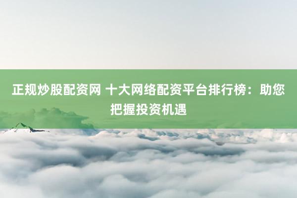 正规炒股配资网 十大网络配资平台排行榜：助您把握投资机遇