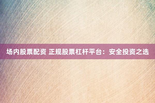 场内股票配资 正规股票杠杆平台：安全投资之选