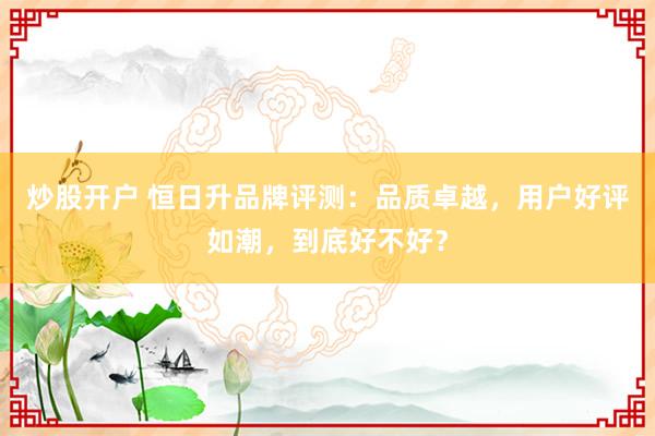 炒股开户 恒日升品牌评测：品质卓越，用户好评如潮，到底好不好？