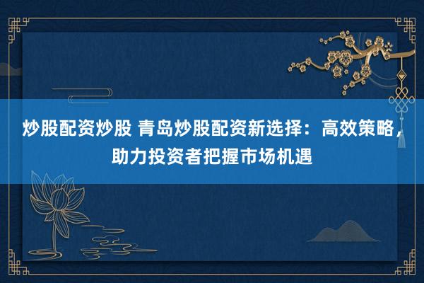 炒股配资炒股 青岛炒股配资新选择：高效策略，助力投资者把握市场机遇