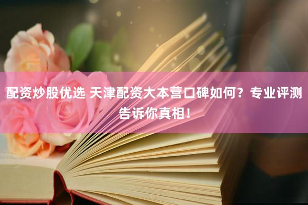 配资炒股优选 天津配资大本营口碑如何？专业评测告诉你真相！