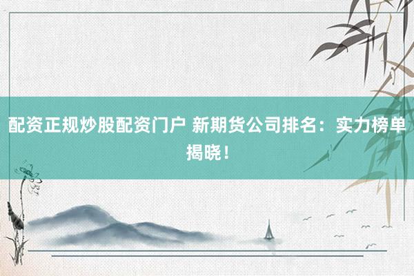 配资正规炒股配资门户 新期货公司排名：实力榜单揭晓！