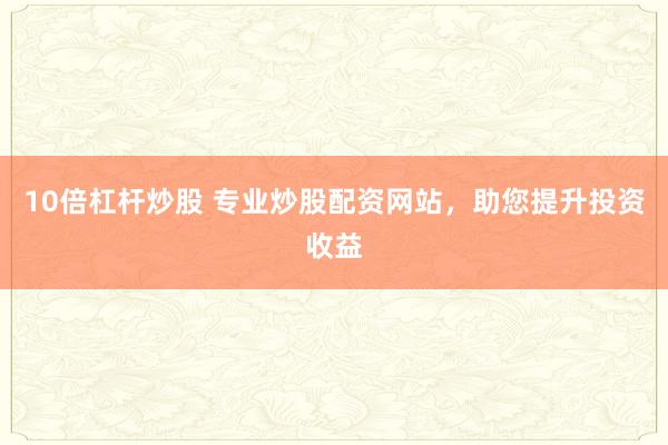 10倍杠杆炒股 专业炒股配资网站，助您提升投资收益