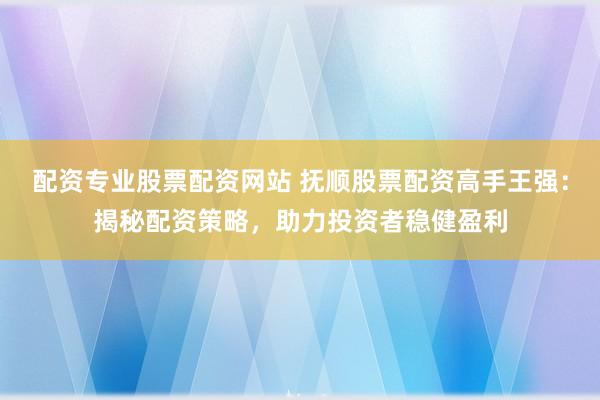 配资专业股票配资网站 抚顺股票配资高手王强：揭秘配资策略，助力投资者稳健盈利