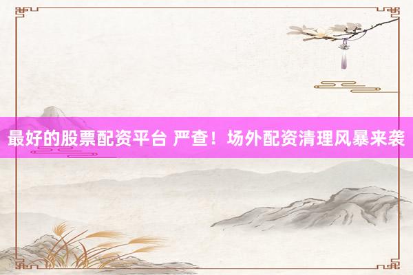 最好的股票配资平台 严查！场外配资清理风暴来袭