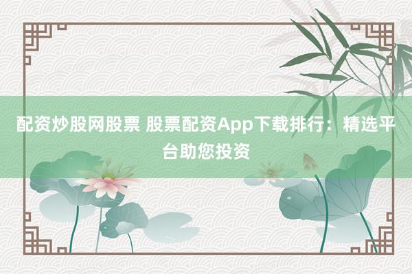 配资炒股网股票 股票配资App下载排行：精选平台助您投资