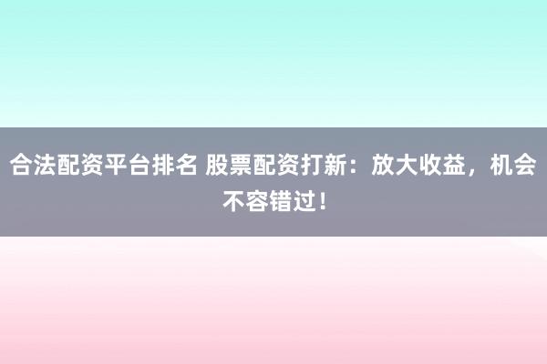 合法配资平台排名 股票配资打新：放大收益，机会不容错过！
