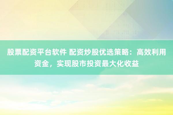 股票配资平台软件 配资炒股优选策略：高效利用资金，实现股市投资最大化收益