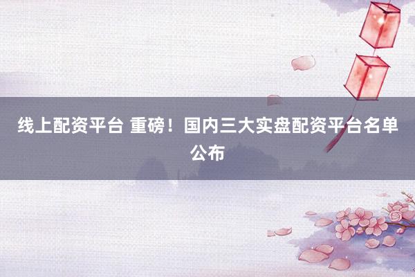线上配资平台 重磅！国内三大实盘配资平台名单公布