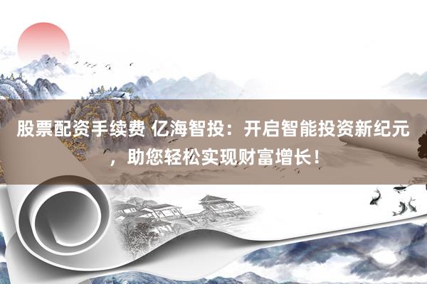 股票配资手续费 亿海智投：开启智能投资新纪元，助您轻松实现财富增长！