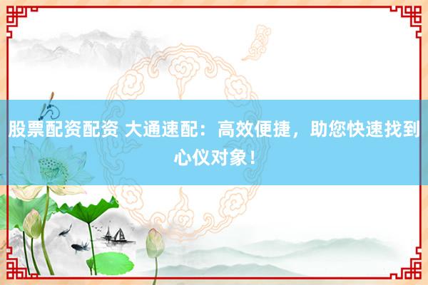 股票配资配资 大通速配：高效便捷，助您快速找到心仪对象！