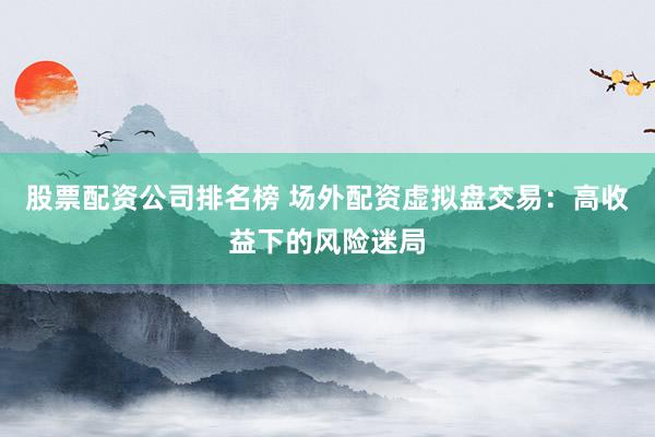 股票配资公司排名榜 场外配资虚拟盘交易：高收益下的风险迷局
