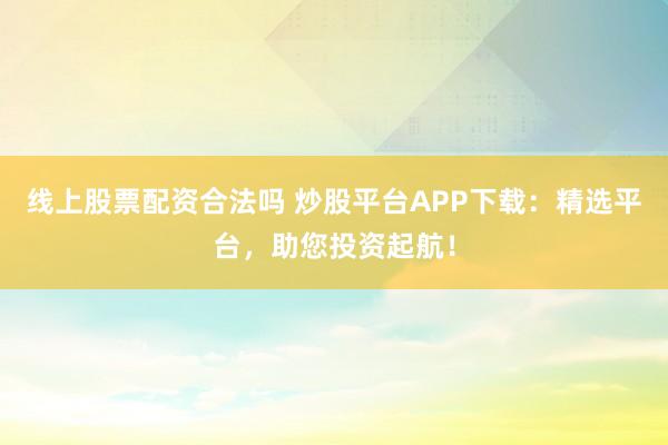 线上股票配资合法吗 炒股平台APP下载：精选平台，助您投资起航！